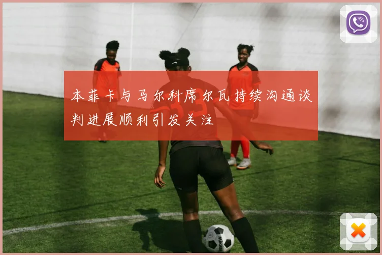 本菲卡与马尔科席尔瓦持续沟通谈判进展顺利引发关注