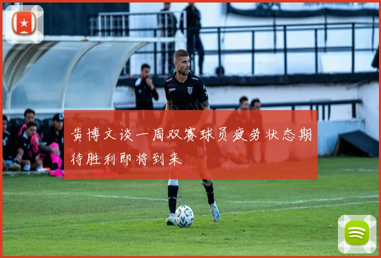 黄博文谈一周双赛球员疲劳状态期待胜利即将到来