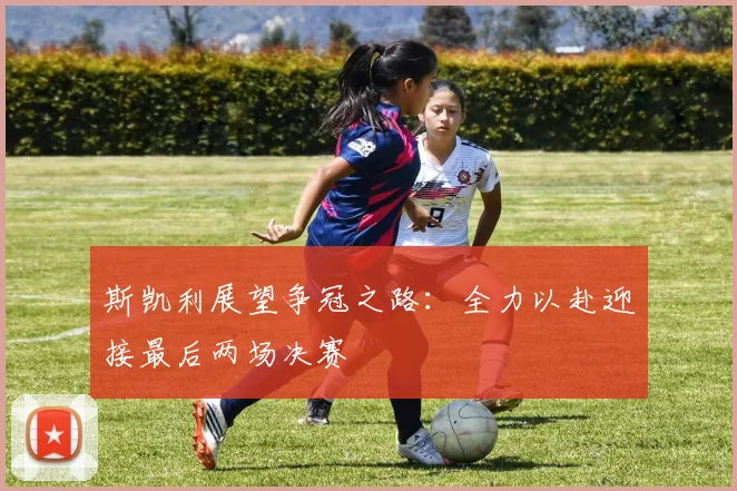 斯凯利展望争冠之路：全力以赴迎接最后两场决赛