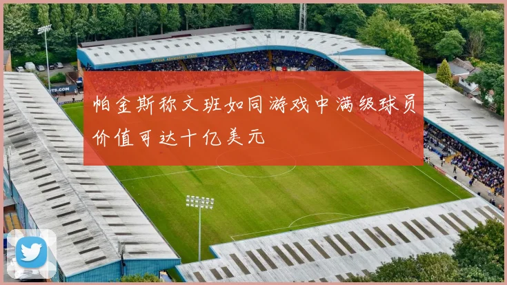 帕金斯称文班如同游戏中满级球员价值可达十亿美元