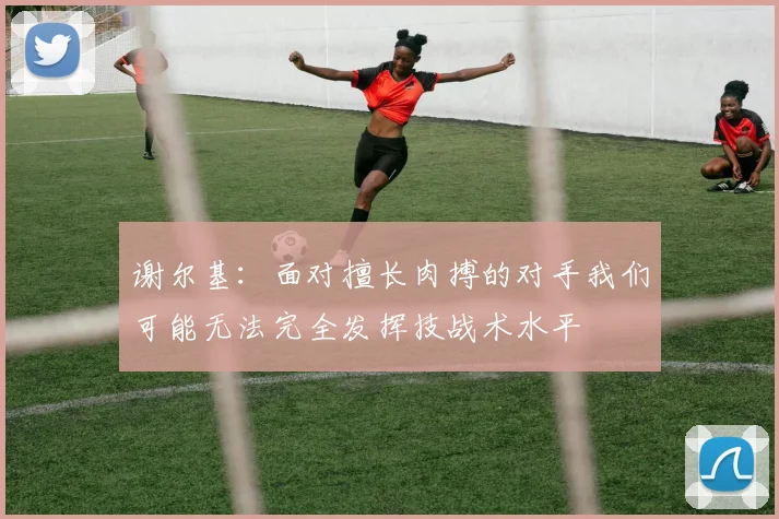 谢尔基：面对擅长肉搏的对手我们可能无法完全发挥技战术水平