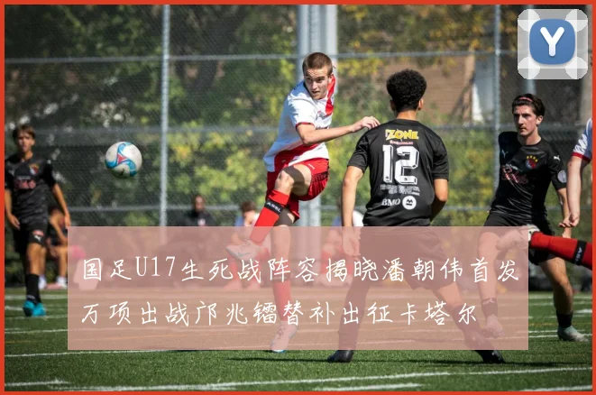 国足U17生死战阵容揭晓潘朝伟首发万项出战邝兆镭替补出征卡塔尔