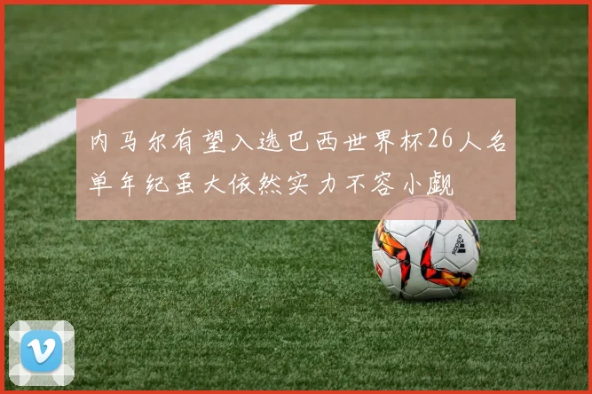 内马尔有望入选巴西世界杯26人名单年纪虽大依然实力不容小觑