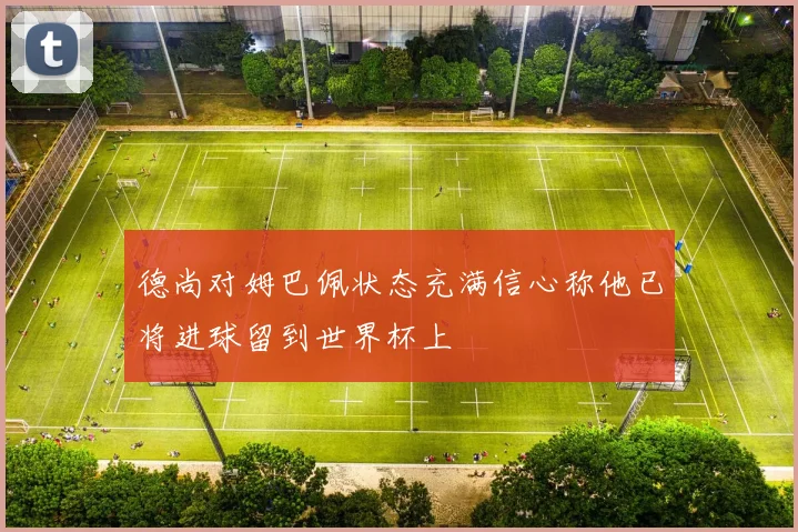 德尚对姆巴佩状态充满信心称他已将进球留到世界杯上