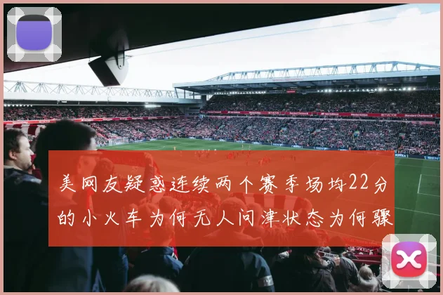 美网友疑惑连续两个赛季场均22分的小火车为何无人问津状态为何骤降