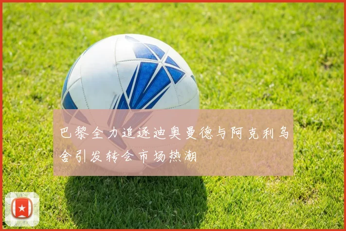 巴黎全力追逐迪奥曼德与阿克利乌舍引发转会市场热潮