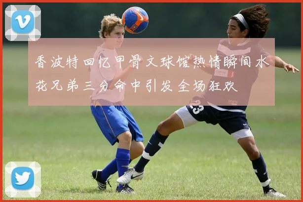 香波特回忆甲骨文球馆热情瞬间水花兄弟三分命中引发全场狂欢