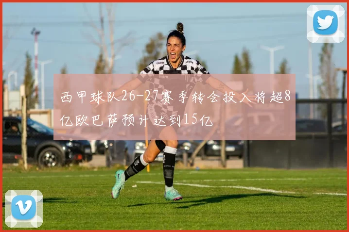 西甲球队26-27赛季转会投入将超8亿欧巴萨预计达到15亿